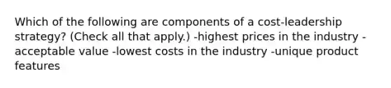 Which of the following are components of a cost-leadership strategy? (Check all that apply.) -highest prices in the industry -acceptable value -lowest costs in the industry -unique product features