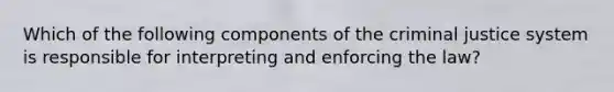 Which of the following components of the criminal justice system is responsible for interpreting and enforcing the law?