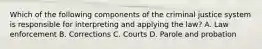 Which of the following components of the criminal justice system is responsible for interpreting and applying the law? A. Law enforcement B. Corrections C. Courts D. Parole and probation