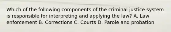 Which of the following components of the criminal justice system is responsible for interpreting and applying the law? A. Law enforcement B. Corrections C. Courts D. Parole and probation