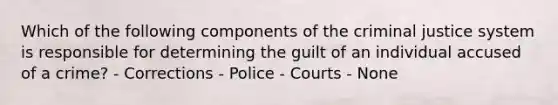 Which of the following components of the criminal justice system is responsible for determining the guilt of an individual accused of a crime? - Corrections - Police - Courts - None