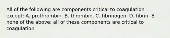 All of the following are components critical to coagulation except: A. prothrombin. B. thrombin. C. fibrinogen. D. fibrin. E. none of the above; all of these components are critical to coagulation.