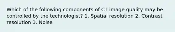 Which of the following components of CT image quality may be controlled by the technologist? 1. Spatial resolution 2. Contrast resolution 3. Noise