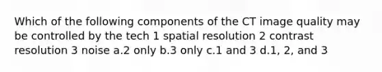 Which of the following components of the CT image quality may be controlled by the tech 1 spatial resolution 2 contrast resolution 3 noise a.2 only b.3 only c.1 and 3 d.1, 2, and 3