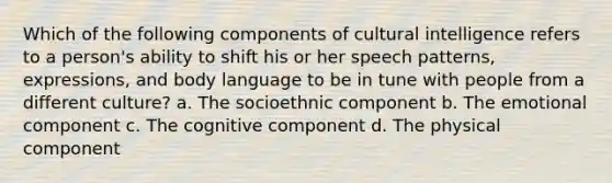 Which of the following components of cultural intelligence refers to a person's ability to shift his or her speech patterns, expressions, and body language to be in tune with people from a different culture? a. The socioethnic component b. The emotional component c. The cognitive component d. The physical component