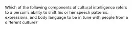 Which of the following components of cultural intelligence refers to a person's ability to shift his or her speech patterns, expressions, and body language to be in tune with people from a different culture?