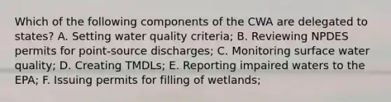 Which of the following components of the CWA are delegated to states? A. Setting water quality criteria; B. Reviewing NPDES permits for point-source discharges; C. Monitoring surface water quality; D. Creating TMDLs; E. Reporting impaired waters to the EPA; F. Issuing permits for filling of wetlands;