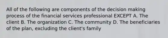 All of the following are components of the decision making process of the financial services professional EXCEPT A. The client B. The organization C. The community D. The beneficiaries of the plan, excluding the client's family