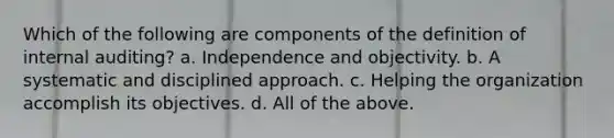 Which of the following are components of the definition of internal auditing? a. Independence and objectivity. b. A systematic and disciplined approach. c. Helping the organization accomplish its objectives. d. All of the above.