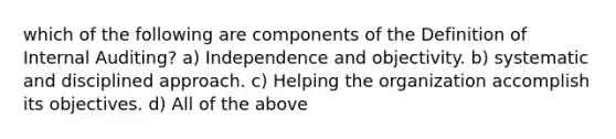 which of the following are components of the Definition of Internal Auditing? a) Independence and objectivity. b) systematic and disciplined approach. c) Helping the organization accomplish its objectives. d) All of the above