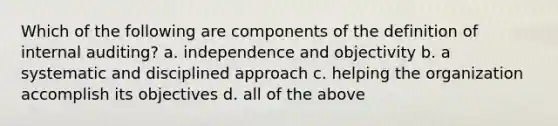 Which of the following are components of the definition of internal auditing? a. independence and objectivity b. a systematic and disciplined approach c. helping the organization accomplish its objectives d. all of the above