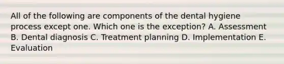 All of the following are components of the dental hygiene process except one. Which one is the exception? A. Assessment B. Dental diagnosis C. Treatment planning D. Implementation E. Evaluation