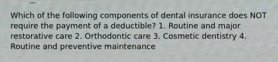 Which of the following components of dental insurance does NOT require the payment of a deductible? 1. Routine and major restorative care 2. Orthodontic care 3. Cosmetic dentistry 4. Routine and preventive maintenance