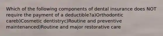 Which of the following components of dental insurance does NOT require the payment of a deductible?a)Orthodontic careb)Cosmetic dentistryc)Routine and preventive maintenanced)Routine and major restorative care