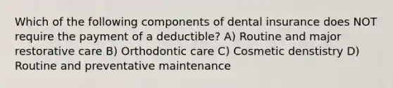 Which of the following components of dental insurance does NOT require the payment of a deductible? A) Routine and major restorative care B) Orthodontic care C) Cosmetic denstistry D) Routine and preventative maintenance