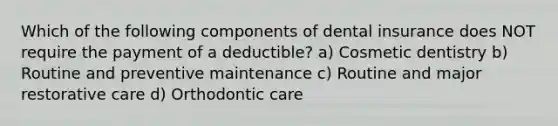 Which of the following components of dental insurance does NOT require the payment of a deductible? a) Cosmetic dentistry b) Routine and preventive maintenance c) Routine and major restorative care d) Orthodontic care