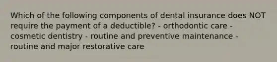 Which of the following components of dental insurance does NOT require the payment of a deductible? - orthodontic care - cosmetic dentistry - routine and preventive maintenance - routine and major restorative care