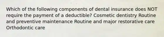 Which of the following components of dental insurance does NOT require the payment of a deductible? Cosmetic dentistry Routine and preventive maintenance Routine and major restorative care Orthodontic care