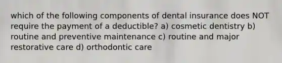 which of the following components of dental insurance does NOT require the payment of a deductible? a) cosmetic dentistry b) routine and preventive maintenance c) routine and major restorative care d) orthodontic care