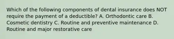 Which of the following components of dental insurance does NOT require the payment of a deductible? A. Orthodontic care B. Cosmetic dentistry C. Routine and preventive maintenance D. Routine and major restorative care