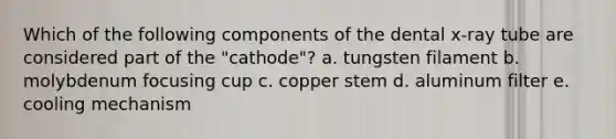 Which of the following components of the dental x-ray tube are considered part of the "cathode"? a. tungsten filament b. molybdenum focusing cup c. copper stem d. aluminum filter e. cooling mechanism