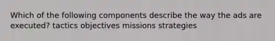 Which of the following components describe the way the ads are executed? tactics objectives missions strategies