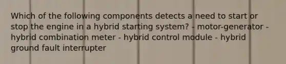 Which of the following components detects a need to start or stop the engine in a hybrid starting system? - motor-generator - hybrid combination meter - hybrid control module - hybrid ground fault interrupter