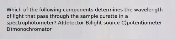 Which of the following components determines the wavelength of light that pass through the sample curette in a spectrophotometer? A)detector B)light source C)potentiometer D)monochromator