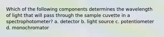 Which of the following components determines the wavelength of light that will pass through the sample cuvette in a spectrophotometer? a. detector b. light source c. potentiometer d. monochromator