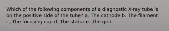 Which of the following components of a diagnostic X-ray tube is on the positive side of the tube? a. The cathode b. The filament c. The focusing cup d. The stator e. The grid