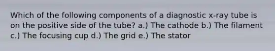 Which of the following components of a diagnostic x-ray tube is on the positive side of the tube? a.) The cathode b.) The filament c.) The focusing cup d.) The grid e.) The stator