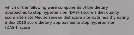 which of the following were components of the dietary approaches to stop hypertension (DASH) score ? diet quality score alternate Mediterranean diet score alternate healthy eating index 2010 score dietary approaches to stop hypertension (DASH) score