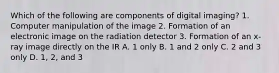 Which of the following are components of digital imaging? 1. Computer manipulation of the image 2. Formation of an electronic image on the radiation detector 3. Formation of an x-ray image directly on the IR A. 1 only B. 1 and 2 only C. 2 and 3 only D. 1, 2, and 3