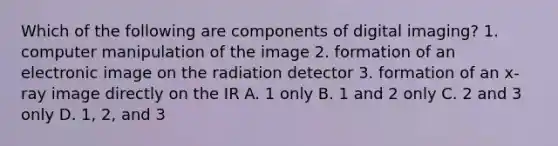 Which of the following are components of digital imaging? 1. computer manipulation of the image 2. formation of an electronic image on the radiation detector 3. formation of an x-ray image directly on the IR A. 1 only B. 1 and 2 only C. 2 and 3 only D. 1, 2, and 3