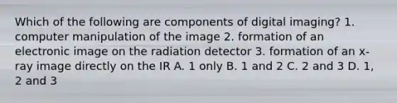 Which of the following are components of digital imaging? 1. computer manipulation of the image 2. formation of an electronic image on the radiation detector 3. formation of an x-ray image directly on the IR A. 1 only B. 1 and 2 C. 2 and 3 D. 1, 2 and 3