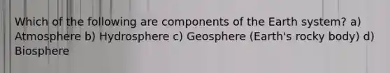 Which of the following are components of the Earth system? a) Atmosphere b) Hydrosphere c) Geosphere (Earth's rocky body) d) Biosphere