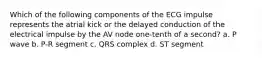 Which of the following components of the ECG impulse represents the atrial kick or the delayed conduction of the electrical impulse by the AV node one-tenth of a second? a. P wave b. P-R segment c. QRS complex d. ST segment