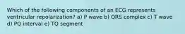 Which of the following components of an ECG represents ventricular repolarization? a) P wave b) QRS complex c) T wave d) PQ interval e) TQ segment