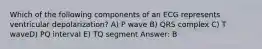 Which of the following components of an ECG represents ventricular depolarization? A) P wave B) QRS complex C) T waveD) PQ interval E) TQ segment Answer: B