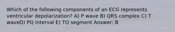 Which of the following components of an ECG represents ventricular depolarization? A) P wave B) QRS complex C) T waveD) PQ interval E) TQ segment Answer: B