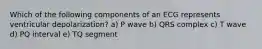 Which of the following components of an ECG represents ventricular depolarization? a) P wave b) QRS complex c) T wave d) PQ interval e) TQ segment