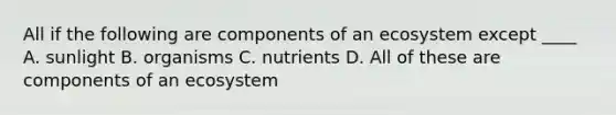 All if the following are components of an ecosystem except ____ A. sunlight B. organisms C. nutrients D. All of these are components of an ecosystem