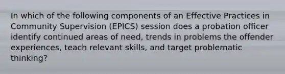 In which of the following components of an Effective Practices in Community Supervision​ (EPICS) session does a probation officer identify continued areas of​ need, trends in problems the offender​ experiences, teach relevant​ skills, and target problematic​ thinking?