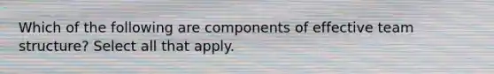 Which of the following are components of effective team structure? Select all that apply.