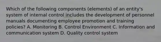 Which of the following components (elements) of an entity's system of internal control includes the development of personnel manuals documenting employee promotion and training policies? A. Monitoring B. Control Environment C. Information and communication system D. Quality control system