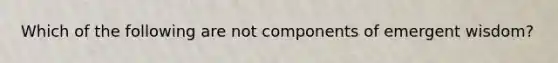 Which of the following are not components of emergent wisdom?