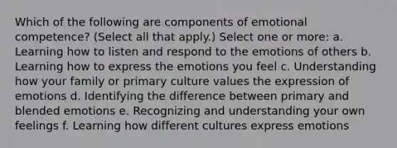 Which of the following are components of emotional competence? (Select all that apply.) Select one or more: a. Learning how to listen and respond to the emotions of others b. Learning how to express the emotions you feel c. Understanding how your family or primary culture values the expression of emotions d. Identifying the difference between primary and blended emotions e. Recognizing and understanding your own feelings f. Learning how different cultures express emotions