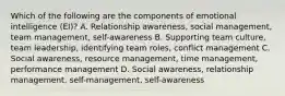 Which of the following are the components of emotional intelligence (EI)? A. Relationship awareness, social management, team management, self-awareness B. Supporting team culture, team leadership, identifying team roles, conflict management C. Social awareness, resource management, time management, performance management D. Social awareness, relationship management, self-management, self-awareness