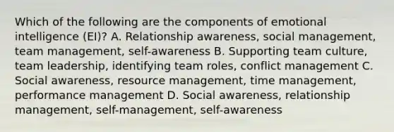 Which of the following are the components of emotional intelligence (EI)? A. Relationship awareness, social management, team management, self-awareness B. Supporting team culture, team leadership, identifying team roles, conflict management C. Social awareness, resource management, time management, performance management D. Social awareness, relationship management, self-management, self-awareness