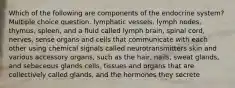 Which of the following are components of the endocrine system? Multiple choice question. lymphatic vessels, lymph nodes, thymus, spleen, and a fluid called lymph brain, spinal cord, nerves, sense organs and cells that communicate with each other using chemical signals called neurotransmitters skin and various accessory organs, such as the hair, nails, sweat glands, and sebaceous glands cells, tissues and organs that are collectively called glands, and the hormones they secrete